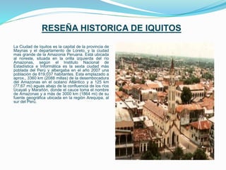 RESEÑA HISTORICA DE IQUITOS
La Ciudad de Iquitos es la capital de la provincia de
Maynas y el departamento de Loreto, y la ciudad
mas grande de la Amazonia Peruana. Está ubicada
al noreste, situada en la orilla izquierda del río
Amazonas, según el Instituto Nacional de
Estadística e Informática es la sexta ciudad más
poblada del Perú y albergaba en el año 2007 una
población de 819,037 habitantes. Esta emplazado a
aprox., 3360 km (2088 millas) de la desembocadura
del Amazonas en el océano Atlántico y a 125 km
(77,67 mi) aguas abajo de la confluencia de los ríos
Ucayali y Marañón, donde el cauce toma el nombre
de Amazonas y a más de 3000 km (1864 mi) de su
fuente geográfica ubicada en la región Arequipa, al
sur del Perú.
 
