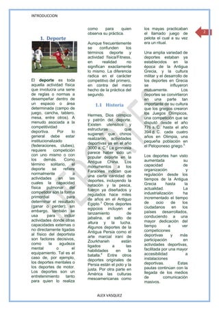 INTRODUCCION


                                como     para     quien      los mayas practicaban
                                observa su práctica.         el llamado juego de           2
     1. Deporte                                              pelota el cual a su vez
                                Aunque frecuentemente        era un ritual.
                                se      confunden     los
                                términos deporte y           Una amplia variedad de
                                actividad física/Fitness,    deportes estaban ya
                                en       realidad      no    establecidos      en     la
                                significan exactamente       época de la Antigua
                                lo mismo. La diferencia      Grecia, y la cultura
                                radica en el carácter        militar y el desarrollo de
El deporte es toda              competitivo del primero,     los deportes en Grecia
aquella actividad física        en contra del mero           se              influyeron
que involucra una serie         hecho de la práctica del     mutuamente.            Los
de reglas o normas a            segundo.                     deportes se convirtieron
desempeñar dentro de                                         en una parte tan
un espacio o área                   1.1 Historia             importante de su cultura
determinada (campo de                                        que los griegos crearon
juego, cancha, tablero,                                      los Juegos Olímpicos,
                                Hermes, Dios olímpico
mesa, entre otros). A                                        una competición que se
                                y patrón del deporte.
menudo asociada a la                                         disputó desde el año
                                Existen utensilios y
competitividad                                               776 a. C. hasta el año
                                estructuras          que
deportiva.       Por       lo                                394 d. C. cada cuatro
                                sugieren que chinos
general debe estar                                           años en Olimpia, una
                                realizaron actividades
institucionalizado                                           pequeña población en
                                deportivas ya en el año
(federaciones, clubes),
                                3000 a. C.2 La gimnasia      el Peloponeso griego.5
requiere       competición
                                parece haber sido un
con uno mismo o con                                          Los deportes han visto
                                popular deporte en la
los     demás.        Como                                   aumentada               su
                                Antigua China. Los
término solitario, el                                        capacidad               de
                                monumentos       a    los
deporte       se     refiere                                 organización              y
                                Faraones indican que
normalmente                 a                                regulación desde los
                                una cierta cantidad de
actividades       en     las                                 tiempos de la Antigua
                                deportes, incluyendo la
cuales la capacidad                                          Grecia       hasta       la
                                natación y la pesca,
física pulmonar del                                          actualidad.             La
                                fueron ya diseñados y
competidor son la forma                                      industrialización       ha
                                regulados hace miles
primordial              para                                 incrementado el tiempo
                                de años en el Antiguo
determinar el resultado                                      de      ocio     de    los
                                Egipto.3 Otros deportes
(ganar o perder); sin                                        ciudadanos        en   los
                                egipcios incluyen el
embargo, también se                                          países desarrollados,
                                lanzamiento            de
usa       para        incluir                                conduciendo a una
                                jabalina, el salto de
actividades donde otras                                      mayor dedicación del
                                altura y la lucha.
capacidades externas o                                       tiempo         a       ver
                                Algunos deportes de la
no directamente ligadas                                      competiciones
                                Antigua Persia como el
al físico del deportista                                     deportivas       y    más
                                arte marcial iraní de
son factores decisivos,                                      participación           en
                                Zourkhaneh         están
como       la      agudeza                                   actividades deportivas,
                                ligados       a       las
mental           o         el                                facilitada por una mayor
                                habilidades     en      la
equipamiento. Tal es el                                      accesibilidad             a
                                batalla.4 Entre otros
caso de, por ejemplo,                                        instalaciones
                                deportes originales de
los deportes mentales o                                      deportivas.          Estas
                                Persia están el polo y la
los deportes de motor.                                       pautas continúan con la
                                justa. Por otra parte en
Los deportes son un                                          llegada de los medios
                                América las culturas
entretenimiento        tanto                                 de          comunicación
                                mesoamericanas como
para quien lo realiza                                        masivos.


                                     ALEX VASQUEZ
 