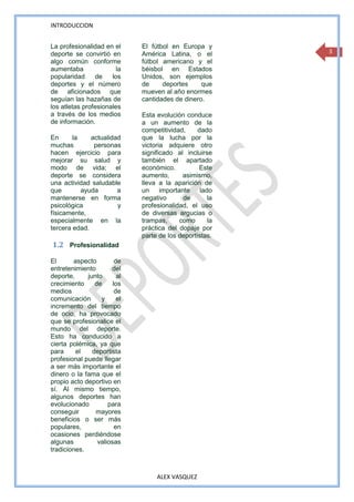 INTRODUCCION


La profesionalidad en el      El fútbol en Europa y
deporte se convirtió en       América Latina, o el        3
algo común conforme           fútbol americano y el
aumentaba               la    béisbol en Estados
popularidad     de    los     Unidos, son ejemplos
deportes y el número          de     deportes     que
de aficionados que            mueven al año enormes
seguían las hazañas de        cantidades de dinero.
los atletas profesionales
a través de los medios        Esta evolución conduce
de información.               a un aumento de la
                              competitividad,     dado
En      la    actualidad      que la lucha por la
muchas         personas       victoria adquiere otro
hacen ejercicio para          significado al incluirse
mejorar su salud y            también el apartado
modo de vida; el              económico.          Este
deporte se considera          aumento,      asimismo,
una actividad saludable       lleva a la aparición de
que        ayuda       a      un importante lado
mantenerse en forma           negativo      de       la
psicológica            y      profesionalidad, el uso
físicamente,                  de diversas argucias o
especialmente en la           trampas,     como      la
tercera edad.                 práctica del dopaje por
                              parte de los deportistas.
1.2 Profesionalidad

El      aspecto         de
entretenimiento       del
deporte,     junto       al
crecimiento     de     los
medios                  de
comunicación      y      el
incremento del tiempo
de ocio, ha provocado
que se profesionalice el
mundo del deporte.
Esto ha conducido a
cierta polémica, ya que
para     el    deportista
profesional puede llegar
a ser más importante el
dinero o la fama que el
propio acto deportivo en
sí. Al mismo tiempo,
algunos deportes han
evolucionado         para
conseguir       mayores
beneficios o ser más
populares,              en
ocasiones perdiéndose
algunas          valiosas
tradiciones.



                                   ALEX VASQUEZ
 