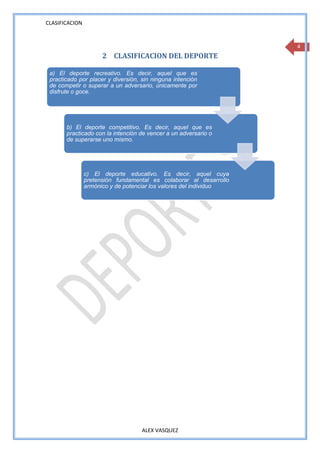 CLASIFICACION


                                                                    4
                      2 CLASIFICACION DEL DEPORTE

 a) El deporte recreativo. Es decir, aquel que es
 practicado por placer y diversión, sin ninguna intención
 de competir o superar a un adversario, únicamente por
 disfrute o goce.




       b) El deporte competitivo. Es decir, aquel que es
       practicado con la intención de vencer a un adversario o
       de superarse uno mismo.




                c) El deporte educativo. Es decir, aquel cuya
                pretensión fundamental es colaborar al desarrollo
                armónico y de potenciar los valores del individuo




                                    ALEX VASQUEZ
 