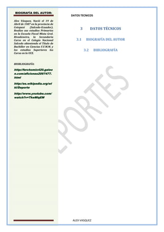 BIOGRAFÍA DEL AUTOR:
                                   DATOS TECNICOS
Alex Vásquez, Nació el 19 de
Abril de 1987 en la provincia de
Cotopaxi     (Salcedo-Ecuador).
Realizo sus estudios Primarios
                                        3         DATOS TÉCNICOS
en la Escuela Fiscal Mixta Gral.
Rivadeneira, la Secundaria
Curso en el Colegio Nacional          3.1    BIOGRAFÍA DEL AUTOR
Salcedo obteniendo el Título de
Bachiller en Ciencias F.F.M.M. y
los estudios Superiores los                 3.2     BIBLIOGRAFÍA
Cursa en la UCE.


BIOBLIOGRAFÍA:

http://ferchomix420.galeo
n.com/aficiones2097477.
html

http://es.wikipedia.org/wi
ki/Deporte

http://www.youtube.com/
watch?v=TkeMlqEM




                                    ALEX VASQUEZ
 