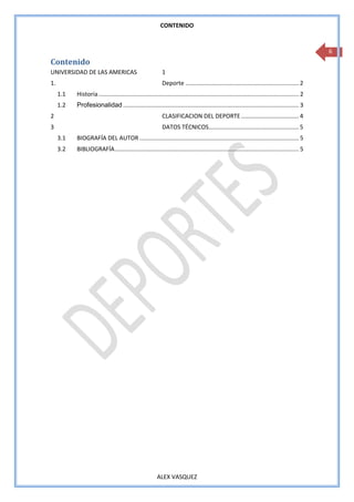 CONTENIDO


                                                                                                                                                   6
Contenido
UNIVERSIDAD DE LAS AMERICAS                                  1
1.                                                           Deporte ..................................................................... 2
     1.1   Historia .......................................................................................................................... 2
     1.2   Profesionalidad ........................................................................................................... 3
2                                                            CLASIFICACION DEL DEPORTE ................................... 4
3                                                            DATOS TÉCNICOS....................................................... 5
     3.1   BIOGRAFÍA DEL AUTOR ................................................................................................. 5
     3.2   BIBLIOGRAFÍA ................................................................................................................ 5




                                                          ALEX VASQUEZ
 