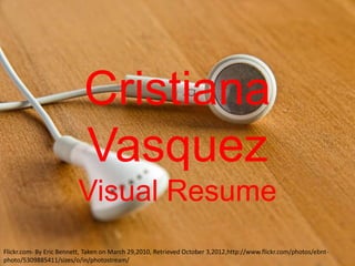 Cristiana
                           Vasquez
                         Visual Resume
Flickr.com- By Eric Bennett, Taken on March 29,2010, Retrieved October 3,2012,http://www.flickr.com/photos/ebnt-
photo/5309885411/sizes/o/in/photostream/
 