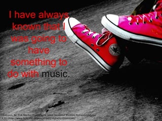 I have always
      known that I
      was going to
          have
      something to
     do with music.


Flickr.com, By: Pink Sherbet Photography, taken December 25,2006, Retrieved October
3,2012http://www.flickr.com/photos/40645538@N00/333906940/
 