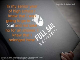 In my senior year
          of high school I
         knew that I was
        going to go to Full
         Sail and not take
        no for an answer. I
            knew that I
          belonged here!



Flickr.com, By: Mayes Studios Taken March 4, 2011, retrieved October 3,2012,
http://www.flickr.com/photos/42930842@N03/5498573728/
 