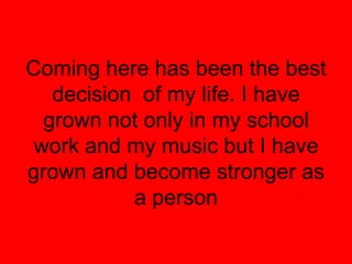 Coming here has been the best
   decision of my life. I have
  grown not only in my school
 work and my music but I have
grown and become stronger as
           a person
 