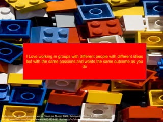I Love working in groups with different people with different ideas
                     but with the same passions and wants the same outcome as you
                                                    do




Flickr.com- By: Woodleywonderworks, Taken on May 4, 2008, Retrieved October 3, 2012,
http://www.flickr.com/photos/wwworks/2475349116/sizes/o/in/photostream/
 