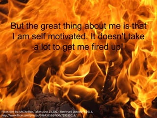 But the great thing about me is that
       I am self motivated. It doesn't take
             a lot to get me fired up!




Flickr.com-By: Mr.Theklan, Taken June 23,2007, Retrieved October 4,2012,
http://www.flickr.com/photos/99843959@N00/729285014/
 