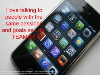 I love talking to
  people with the
  same passions
 and goals as I do.
      TEAMS!!!




Flickr.com- By: William Hook, Taken September 5, 2008, Retrieved October 3, 2012,
http://www.flickr.com/photos/williamhook/2830319467/sizes/o/in/photostream/
 