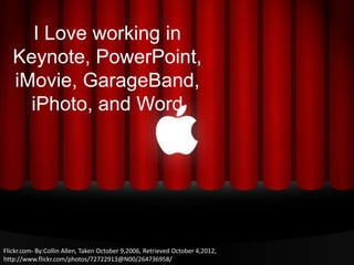 I Love working in
   Keynote, PowerPoint,
   iMovie, GarageBand,
     iPhoto, and Word




Flickr.com- By:Collin Allen, Taken October 9,2006, Retrieved October 4,2012,
http://www.flickr.com/photos/72722913@N00/264736958/
 