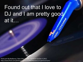 Found out that I love to
     DJ and I am pretty good
     at it…




Flickr.com-By:RodSenna, Taken May 2, 2005, retrieved October 4,2012,
http://www.flickr.com/photos/negativz/27490209/sizes/z/in/photostream/
 
