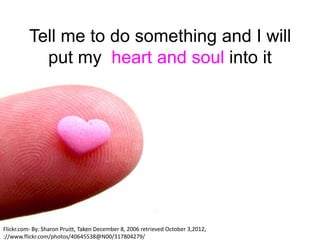 Tell me to do something and I will
            put my heart and soul into it




Flickr.com- By: Sharon Pruitt, Taken December 8, 2006 retrieved October 3,2012,
://www.flickr.com/photos/40645538@N00/317804279/
 