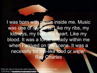 I was born with music inside me. Music
       was one of my parts. Like my ribs, my
        kidneys, my liver, my heart. Like my
       blood. It was a force already within me
        when I arrived on the scene. It was a
         necessity for me-like food or water.
                     Ray Charles

Flickr.com_By:Luiz Fernando, taken November 11,2012, retrieved October
7,2012http://www.flickr.com/photos/7477245@N05/5167199084/
 