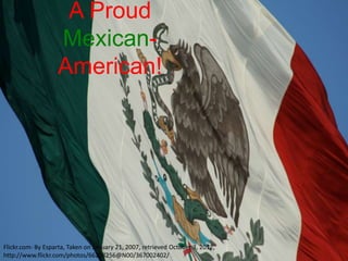 A Proud
                   Mexican-
                   American!




Flickr.com- By Esparta, Taken on January 21, 2007, retrieved October 3, 2012,
http://www.flickr.com/photos/66208256@N00/367002402/
 
