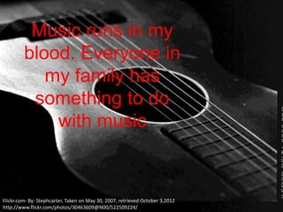 Music runs in my
         blood. Everyone in
            my family has
          something to do
             with music



Flickr.com- By: Stephcarter, Taken on May 30, 2007, retrieved October 3,2012
http://www.flickr.com/photos/30463609@N00/522509224/
 