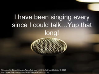 I have been singing every
             since I could talk…Yup that
                         long!




Flickr.com-By: Ethan Hickerson Taken February 13, 2010, Retrieved October 4, 2012,
http://www.flickr.com/photos/38189024@N04/4362814118/
 