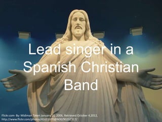 Lead singer in a
                Spanish Christian
                      Band
Flickr.com- By: Midiman Taken January 21, 2006, Retrieved October 4,2012,
http://www.flickr.com/photos/41611970@N00/90232317/
 