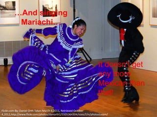 …And singing
          Mariachi…




                                                                       It doesn't get
                                                                       any more
                                                                       Mexican than
                                                                       that!

Flcikr.com-By: Daniel Orth Taken March 6,2011, Retrieved October
4,2012,http://www.flickr.com/photos/danorth1/5505364304/sizes/l/in/photostream/
 