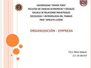 UNIVERSIDSAD “FERMIN TORO”
FACULTAD DE CIENCIAS ECONOMICAS Y SOCIALES
   ESCUELA DE RELACIONES INDUSTRIALES
 SOCIOLOGIA Y ANTROPOLOGIA DEL TRABAJO
          PROF. YAMILETH LUCENA




                                    T.S.U. María Vasquez
                                         C.I: 19.106.573
 
