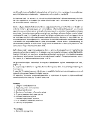 combinarala funcionalidadde lafotocopiadora,teléfono,televisión yunpequeñoordenador,que
permitirá la transferencia de datos y videoconferencia en todo el mundo.10
En marzo de 1989, Tim Berners-Lee escribióunapropuestaque hace referenciaENQUIRE,unabase
de datos y proyectos de software que había construido en 1980, y describe un sistema de gestión
de la información más elaborado.11
La ideasubyacente de laWebse remontaa la propuestade VannevarBushenlosaños40 sobre un
sistema similar: a grandes rasgos, un entramado de información distribuida con una interfaz
operativaque permitíael acceso tanto a la mismacomo a otros artículos relevantesdeterminados
por claves. Este proyecto nunca fue materializado, quedando relegado al plano teórico bajo el
nombre de Memex.Es enlosaños 50 cuandoTed Nelsonrealizalaprimerareferenciaaun sistema
de hipertexto, donde la información es enlazada de forma libre. Pero no es hasta 1980, con un
soporte operativo tecnológico para la distribución de información en redes informáticas, cuando
Tim Berners-Lee propone ENQUIRE al CERN (refiriéndose a Enquire Within Upon Everything, en
castellano Preguntando de Todo Sobre Todo), donde se materializa la realizaciónpráctica de este
concepto de incipientes nociones de la Web.
La frustraciónsobre losproblemasde congestiónenlainfraestructurade Internetyla alta latencia
que provocalalentanavegación,hallevadoacrearunnombre alternativoparalaWorldWide Web:
la World Wide Wait (en castellano, la Gran Espera Mundial).Aumentar la velocidadde Internet es
una discusión latente sobre el uso de tecnologías de peering y QoS. Otras soluciones para reducir
las esperas de la Web se pueden encontrar en W3C.
Las guías estándar para los tiempos de respuesta idealesde las páginas web son (Nielsen 1999,
página 42):
0,1 segundos (una décima de segundo).Tiempode respuesta ideal.El usuario no percibe ninguna
interrupción.
1 segundo.Tiempode respuestamásaltoque esaceptable.Lostiemposde descargasuperioresa1
segundo interrumpen la experiencia del usuario.
10 segundos. Tiempo de respuesta inaceptable. La experiencia de usuario es interrumpida y el
usuario puede marcharse del sitio web o sistema.
Ventajas:
1.- Una gran fuente de estudio
2.- Necesario para la comunicacion
3.- Una buena distraccion
4.- Buenisima fuente para infromacion actual
5.- Es bueno para descubrir cosas nuevas
6.- Un buen lugar para comprar
7.- Un buen lugar para ver peliculas
8.- Gran contenido educativo o divertido
9.- Descarga de programas
Desventajas:
1.- Contenido pornografico
 