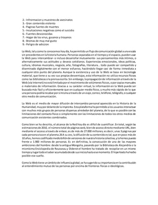 2.- Infrormacion y muestreo de asesinatos
3.- Gran contenido violento
4.- Paginas fuertes de muertes
5.- Inculcaciones negativas como el suicidio
6.- Fuentes desconocidas
7.- Hogar de los virus, gusanos y troyanos
8.- Bromas de muy mal gusto
9.- Peligro de adiccion
La Web,tal ycomola conocemoshoydía,hapermitidounflujodecomunicaciónglobal aunaescala
sin precedentesenlahistoriahumana.Personasseparadasen el tiempoy el espacio,puedenusar
la Web para intercambiar- o incluso desarrollar mutuamente- sus pensamientos más íntimos, o
alternativamente sus actitudes y deseos cotidianos. Experiencias emocionales, ideas políticas,
cultura, idiomas musicales, negocio, arte, fotografías, literatura... todo puede ser compartido y
diseminado digitalmente con el menor esfuerzo, haciéndolo llegar casi de forma inmediata a
cualquier otro punto del planeta. Aunque la existencia y uso de la Web se basa en tecnología
material, que tiene a su vez sus propias desventajas,esta información no utiliza recursos físicos
como las bibliotecasola prensaescrita.Sin embargo,lapropagaciónde informaciónatravésde la
Web(vía Internet) noestálimitadaporel movimientode volúmenesfísicos,oporcopiasmanuales
o materiales de información. Gracias a su carácter virtual, la información en la Web puede ser
buscada más fácil y eficientemente que en cualquier medio físico, y mucho más rápido de lo que
unapersonapodríarecabarporsímismaatravésde unviaje,correo,teléfono,telégrafo,ocualquier
otro medio de comunicación.
La Web es el medio de mayor difusión de intercambio personal aparecido en la Historia de la
Humanidad,muypordelantede laimprenta.Estaplataformahapermitidoalosusuariosinteractuar
con muchos más grupos de personas dispersas alrededor del planeta,de lo que es posible con las
limitaciones del contacto físico o simplemente con las limitaciones de todos los otros medios de
comunicación existentes combinados.
Como bien se ha descrito, el alcance de la Red hoy día es difícil de cuantificar. En total, según las
estimacionesde 2010, el númerototal de páginasweb,biende acceso directomediante URL,bien
mediante el acceso a través de enlace,es de más de 27.000 millones; es decir,unas 3 páginas por
cada personavivaen el planeta.26A su vez,la difusiónde sucontenidoestal,que enpoco másde
10 años,hemoscodificadomediobillónde versionesde nuestrahistoriacolectiva,ylahemospuesto
frente a 1.900 millones de personas. Es en definitiva, la consecución de una de las mayores
ambiciones del hombre: desde la antigua Mongolia, pasando por la Biblioteca de Alejandría o la
mismísima Enciclopedia de Rousseau y Diderot el hombre ha tratado de recopilar en un mismo
tiempoylugartodoelsaberacumuladodesde susinicioshastaesemomento.El hipertextohahecho
posible ese sueño.
Comola Webtiene unámbitode influenciaglobal,se hasugeridosuimportanciaenlacontribución
al entendimiento mutuo de las personas por encima de fronteras físicas o ideológicas.
 