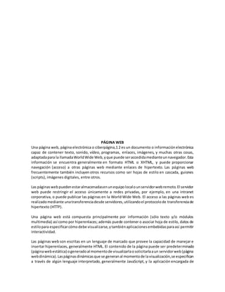 PÁGINA WEB
Una página web, página electrónica o ciberpágina,1 2 es un documento o informaciónelectrónica
capaz de contener texto, sonido, vídeo, programas, enlaces, imágenes, y muchas otras cosas,
adaptadapara la llamadaWorldWide Web,yque puede seraccedidamedianteunnavegador.Esta
información se encuentra generalmente en formato HTML o XHTML, y puede proporcionar
navegación (acceso) a otras páginas web mediante enlaces de hipertexto. Las páginas web
frecuentemente también incluyen otros recursos como ser hojas de estilo en cascada, guiones
(scripts), imágenes digitales, entre otros.
Las páginaswebpuedenestaralmacenadasenunequipolocalounservidorwebremoto.El servidor
web puede restringir el acceso únicamente a redes privadas, por ejemplo, en una intranet
corporativa, o puede publicar las páginas en la World Wide Web. El acceso a las páginas web es
realizadomediante unatransferenciadesde servidores,utilizandoel protocolode transferenciade
hipertexto (HTTP).
Una página web está compuesta principalmente por información (sólo texto y/o módulos
multimedia) así como por hiperenlaces; además puede contener o asociar hoja de estilo, datos de
estilopara especificarcómodebe visualizarse,ytambiénaplicacionesembebidasparaasí permitir
interactividad.
Las páginas web son escritas en un lenguaje de marcado que provee la capacidad de manejar e
insertar hiperenlaces, generalmente HTML. El contenido de la página puede ser predeterminado
(páginawebestática) ogeneradoal momentode visualizarlaosolicitarlaaun servidorweb(página
webdinámica).Laspáginasdinámicasque se generanal momentode lavisualización,se especifican
a través de algún lenguaje interpretado, generalmente JavaScript, y la aplicación encargada de
 