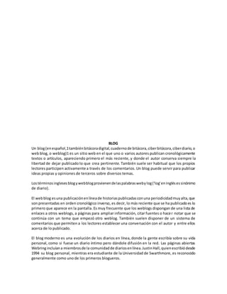 BLOG
Un blog(enespañol,1tambiénbitácoradigital,cuadernode bitácora,ciberbitácora,ciberdiario,o
web blog, o weblog)1 es un sitio web en el que uno o varios autores publican cronológicamente
textos o artículos, apareciendo primero el más reciente, y donde el autor conserva siempre la
libertad de dejar publicado lo que crea pertinente. También suele ser habitual que los propios
lectores participen activamente a través de los comentarios. Un blog puede servir para publicar
ideas propias y opiniones de terceros sobre diversos temas.
Lostérminosinglesesblogywebblogprovienendelaspalabraswebylog('log'eninglésessinónimo
de diario).
El webblog esuna publicaciónenlíneade historiaspublicadasconuna periodicidadmuyalta,que
son presentadas en orden cronológico inverso, es decir, lo más reciente que se ha publicadoes lo
primero que aparece en la pantalla. Es muy frecuente que los weblogs dispongan de una lista de
enlaces a otros weblogs, a páginas para ampliar información, citar fuentes o hacer notar que se
continúa con un tema que empezó otro weblog. También suelen disponer de un sistema de
comentarios que permiten a los lectores establecer una conversación con el autor y entre ellos
acerca de lo publicado.
El blog moderno es una evolución de los diarios en línea, donde la gente escribía sobre su vida
personal, como si fuese un diario íntimo pero dándole difusión en la red. Las páginas abiertas
Webringincluíana miembrosde la comunidadde diariosenlínea.JustinHall,quienescribiódesde
1994 su blog personal, mientras era estudiante de la Universidad de Swarthmore, es reconocido
generalmente como uno de los primeros blogueros.
 