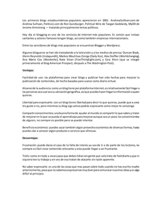 Los primeros blogs estadounidenses populares aparecieron en 2001: AndrewSullivan.com de
Andrew Sullivan, Politics1.com de Ron Gunzburger, Political Wire de Taegan Goddardy, MyDD de
Jerome Armstrong — tratando principalmente temas políticos.
Hoy día el blogging es uno de los servicios de Internet más populares. Es común que incluso
cantantes y actores famosos tengan blogs, así como también empresas internacionales.
Entre los servidores de blogs más populares se encuentran Blogger y Wordpress.
Algunos blogueros se han ido trasladando a la televisión y a los medios de prensa: Duncan Black,
Glenn Reynolds (Instapundit), Markos Moulitsas Zúniga (Daily Kos), Alex Steffen (Worldchanging),
Ana Marie Cox (Wonkette), Nate Silver (FiveThirtyEight.com), y Ezra Klein (que se integró
primeramente al blog American Prospect, después a The Washington Post).
Ventajas:
Facilidad de uso: las plataformas para crear blogs y publicar han sido hechas para mejorar la
publicación de contenidos, de hecho basadas para usarse como diario virtual.
Alcance de la audiencia:comounblogtiene porplataformaInternet,esrelativamente fácil llegara
laspersonasseacual seasuubicacióngeográfica,asíque puedeshacerllegarlainformaciónaquien
quieras.
Libertad para expresarte: con un blog tienes libertadpara decir lo que quieras, puede que a unos
les guste o no, pero mientras tu blog siga activo podrás expresarte como mejor te convenga.
Compartirconocimientos:unabuenaformade ayudar al mundo escompartirlo que sabesy tratar
de mejoraren loque se pueda el aprendizaje paramejoraraunque seaun poco losconocimientos
de alguien, no siempre es posible pero se puede intentar.
Beneficioeconómico: puedes sacar tambiénalgún provechoeconómico de diversas formas, hasta
puedes dar a conocer algún producto o servicio que ofrezcas.
Desventajas:
Frustración: puede darse el caso de la falta de interés ya sea de ti o de parte de los lectores, no
siempre es fácil crear contenido relevante y esto puede llegar a ser frustrante.
Trolls:como en todo a vecespasa que debeslidiarcongente que solotrata de fastidiarte yque ni
siquiera lee tu trabajo y en vez de eso tratan de atacarte sin razón aparente.
No saber expresarte: es una de las cosas que mas pasan sobre todo cuando no has escrito mucho
anteriormente,pasaque nosabemosexpresarnosmuybienparacomunicarnuestrasideasyesalgo
difícil al principio.
 