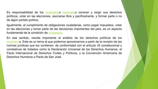 Es responsabilidad de los ciudadanos mexicanos conocer y exigir sus derechos
políticos, votar en las elecciones, asociarse libre y pacíficamente, y formar parte o no
de algún partido político.
Igualmente, el cumplimento de obligaciones ciudadanas, como pagar impuestos, votar
en las elecciones y tomar parte de las decisiones importantes del país, es un aspecto
fundamental de la condición de ciudadano.
En ese sentido, resulta importante el análisis de los derechos políticos de los
mexicanos. Este es un tema al que podemos aproximarnos a partir de la revisión de las
normas jurídicas que los contienen, de conformidad con el artículo 35 constitucional y
correlativos de tratados como la Declaración Universal de los Derechos Humanos, el
Pacto Internacional de Derechos Civiles y Políticos, y la Convención Americana de
Derechos Humanos o Pacto de San José.
 