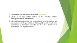 1. ¿Cuáles son los derechos políticos de los mexicanos?
2. ¿Cuál es el bien jurídico tutelado en los derechos políticos
consagrados a nivel constitucional?
3. ¿En qué tratados se encuentran contenidos los derechos políticos que
se relacionan con lo que establece el artículo 35 constitucional? ¿Qué
semejanzas y diferencias encuentra con lo que se señala en la
Constitución y en la jurisprudencia?
 