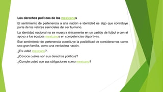 Los derechos políticos de los mexicanos
El sentimiento de pertenencia a una nación e identidad es algo que constituye
parte de los valores esenciales del ser humano.
La identidad nacional no se muestra únicamente en un partido de futbol o con el
apoyo a los equipos mexicanos en competencias deportivas.
Ese sentimiento de pertenencia constituye la posibilidad de considerarnos como
una gran familia, como una verdadera nación.
¿Es usted mexicano?
¿Conoce cuáles son sus derechos políticos?
¿Cumple usted con sus obligaciones como mexicano?
 
