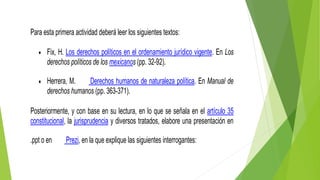 Para esta primera actividad deberá leer los siguientes textos:
 Fix, H. Los derechos políticos en el ordenamiento jurídico vigente. En Los
derechos políticos de los mexicanos (pp. 32-92).
 Herrera, M. Derechos humanos de naturaleza política. En Manual de
derechos humanos (pp. 363-371).
Posteriormente, y con base en su lectura, en lo que se señala en el artículo 35
constitucional, la jurisprudencia y diversos tratados, elabore una presentación en
.ppt o en Prezi, en la que explique las siguientes interrogantes:
 