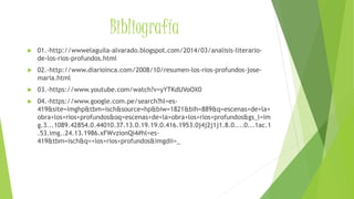 Bibliografía
 01.-http://wwwelaguila-alvarado.blogspot.com/2014/03/analisis-literario-
de-los-rios-profundos.html
 02.-http://www.diarioinca.com/2008/10/resumen-los-rios-profundos-jose-
maria.html
 03.-https://www.youtube.com/watch?v=yYTKdUVoOX0
 04.-https://www.google.com.pe/search?hl=es-
419&site=imghp&tbm=isch&source=hp&biw=1821&bih=889&q=escenas+de+la+
obra+los+rios+profundos&oq=escenas+de+la+obra+los+rios+profundos&gs_l=im
g.3...1089.42854.0.44010.37.13.0.19.19.0.416.1953.0j4j2j1j1.8.0....0...1ac.1
.53.img..24.13.1986.xFWvzionQi4#hl=es-
419&tbm=isch&q=+los+rios+profundos&imgdii=_
 