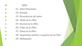  Índice
 01.-Datos Personales
 02.-Portada
 03.-Presentacion del Autor
 04.-Titulo de la Obra
 05.-Escenas de la Obra
 06.-Video de la Obra
 07.-Tema de la Obra
 08.-Argumento positivo y negativo de la Obra
 09.-Bibliografia
 