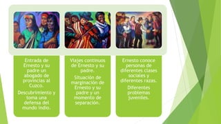 Entrada de
Ernesto y su
padre un
abogado de
provincias al
Cuzco.
Descubrimiento y
toma una
defensa del
mundo indio.
Viajes continuos
de Ernesto y su
padre.
Situación de
marginación de
Ernesto y su
padre y un
momento de
separación.
Ernesto conoce
personas de
diferentes clases
sociales y
diferentes razas.
Diferentes
problemas
juveniles.
 