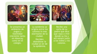 Se presenta un
ambiente de
pugna y
hostilidad
creciente tanto
en Abancay
como en el
colegio.
La epidemia se
origina entre los
colonos la mas
alarmante de la
ciudad.
Deciden
abandonar la
ciudad al oír de
la epidemia.
Recibe una
carta de su
padre que dice
que vaya a vivir
donde su tía y
allí estará junto
a los indios y los
colonos.
 
