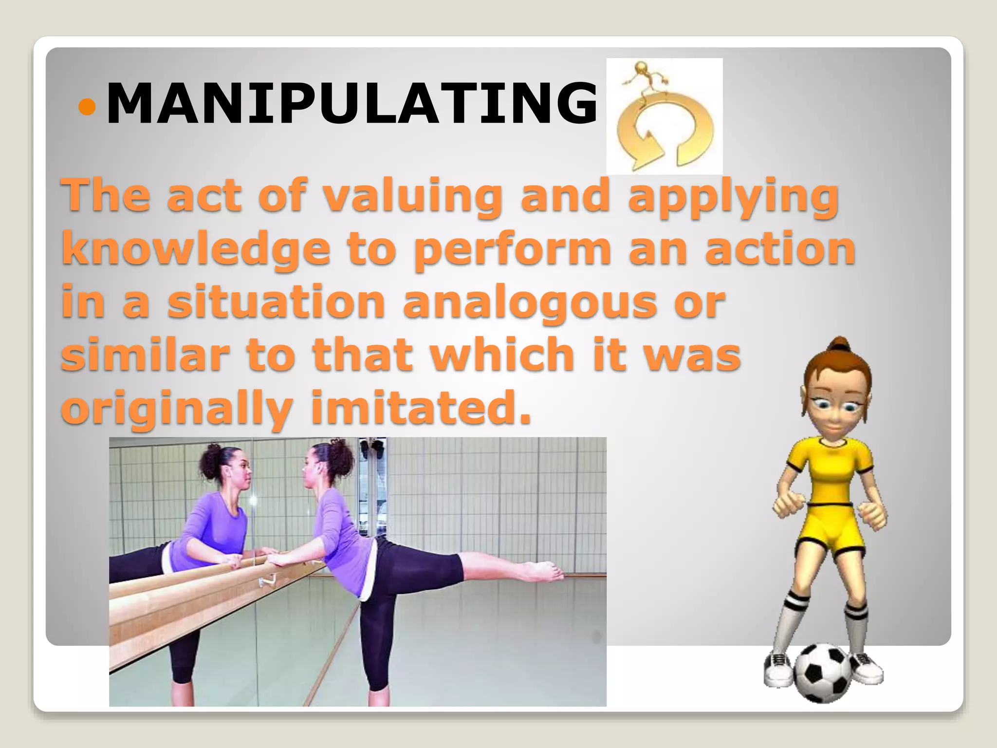 The act of valuing and applying
knowledge to perform an action
in a situation analogous or
similar to that which it was
originally imitated.
MANIPULATING