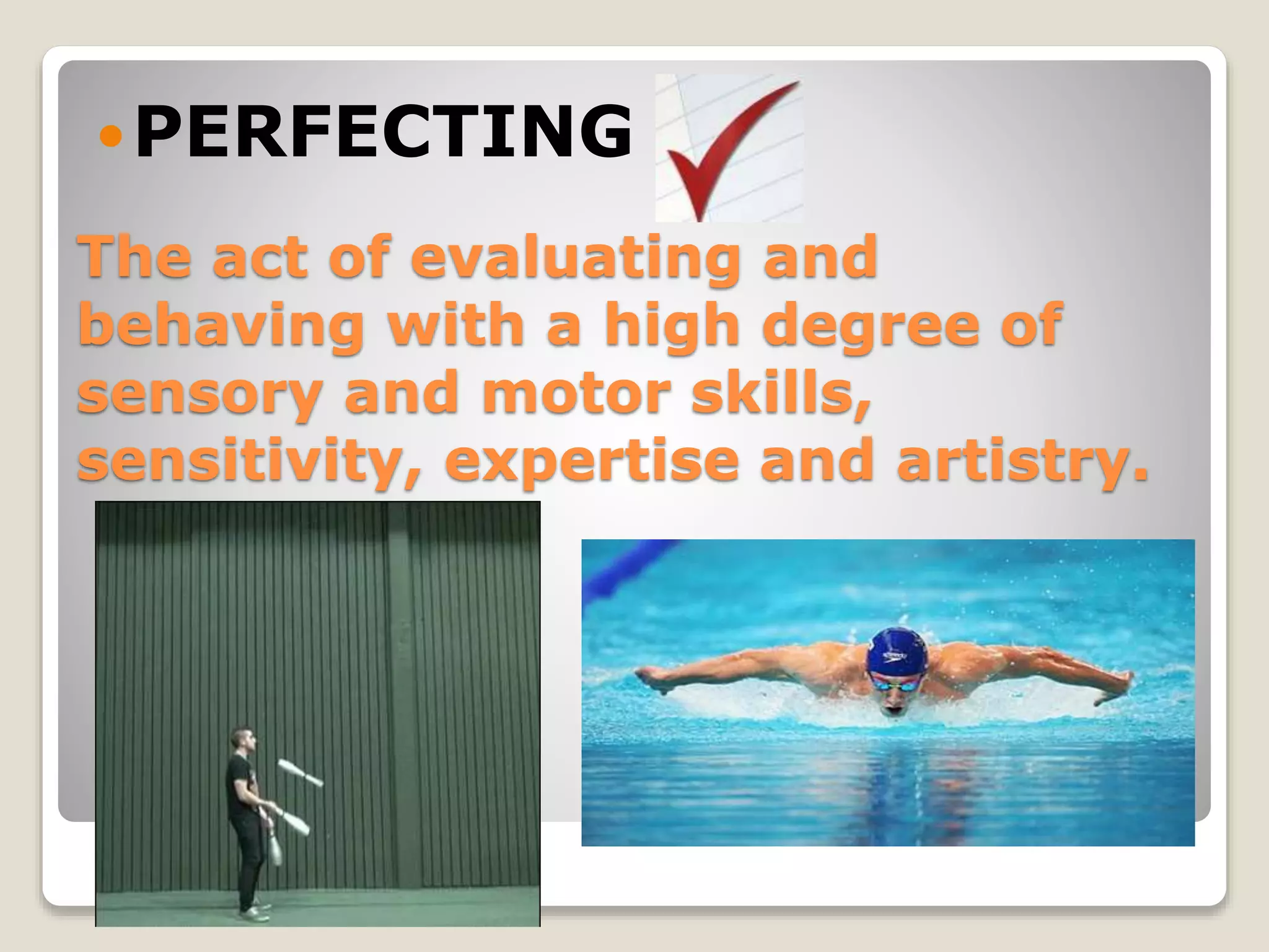 The act of evaluating and
behaving with a high degree of
sensory and motor skills,
sensitivity, expertise and artistry.
PERFECTING