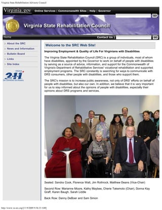 Virginia State Rehabilitation Advisory Council


                                  Online Services | Commonwealth Sites | Help | Governor

                                                                                                       Search Virginia.gov




  Home                                                                                 Contact Us | Search VASRC

     About the SRC
                                             Welcome to the SRC Web Site!
     News and Information
                                           Improving Employment & Quality of Life For Virginians with Disabilities
     Bulletin Board
                                           The Virginia State Rehabilitation Council (SRC) is a group of individuals, most of whom
     Links
                                           have disabilities, appointed by the Governor to work on behalf of people with disabilities
     Site Index                            by serving as a source of advice, information, and support for the Commonwealth of
                                           Virginia's Department of Rehabilitative Services' vocational rehabilitation and supported
                                           employment programs. The SRC constantly is searching for ways to communicate with
                                           DRS consumers, other people with disabilities, and those who support them.

                                           The SRC's mission is to increase public awareness, not only of DRS' efforts on behalf of
                                           people with disabilities, but also our own. In addition, we believe that it is very important
                                           for us to stay informed about the opinions of people with disabilities, especially their
                                           opinions about DRS programs and services.




                                           Seated: Sandra Cook, Florence Watt, Jim Rothrock, Matthew Deans (Vice-Chair)

                                           Second Row: Marianne Moore, Kathy Maybee, Cherie Takemoto (Chair), Donna Kay
                                           Graff, Karen Baugh, Sarah Liddle

                                           Back Row: Danny DeBoer and Sam Simon


http://www.va-src.org/[11/9/2009 9:56:33 AM]
 