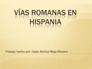 VÍAS ROMANAS EN HISPANIA Trabajo hecho por: Isaac Muñoz-Reja Moreno 