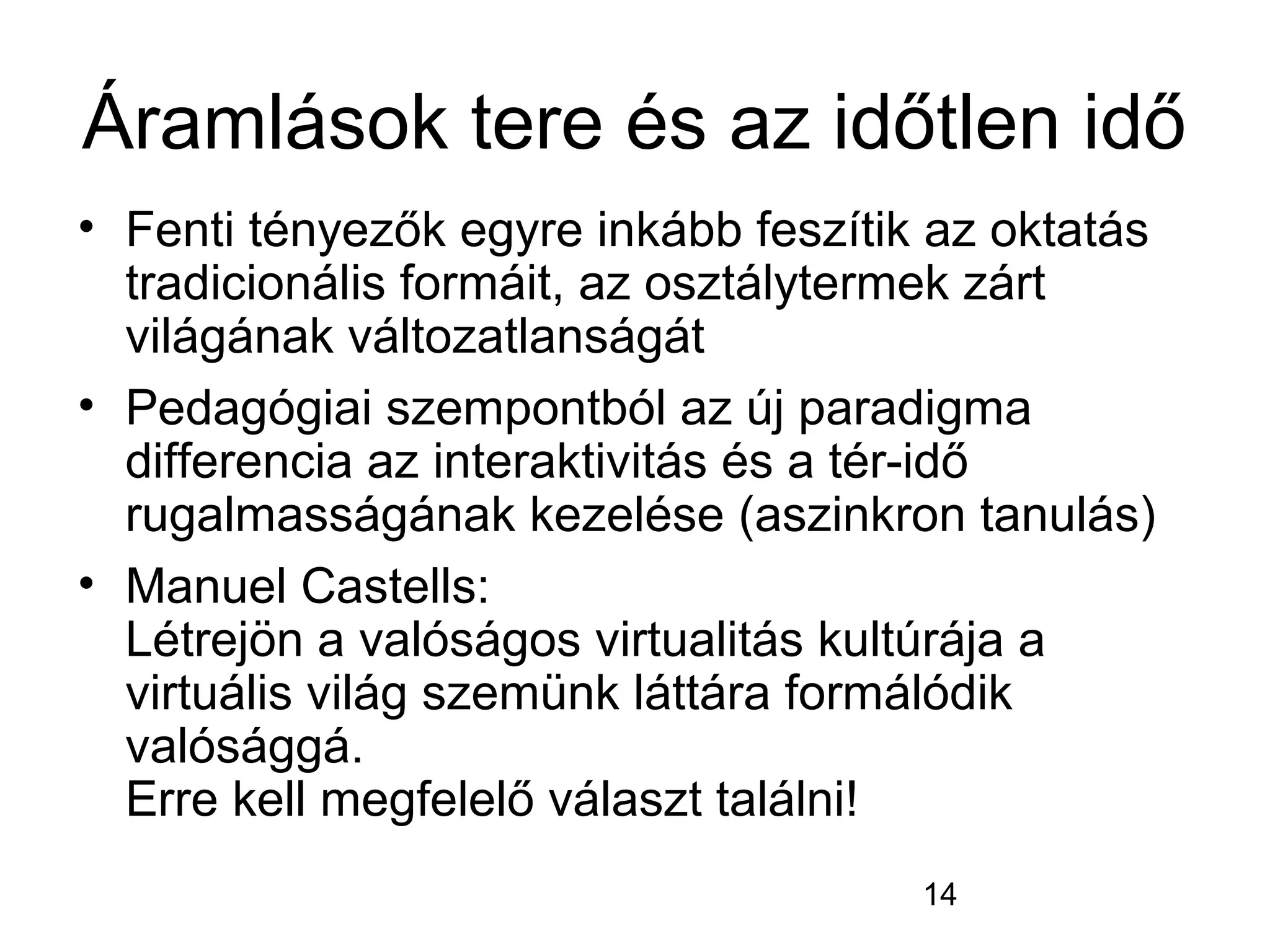 14
Áramlások tere és az időtlen idő
• Fenti tényezők egyre inkább feszítik az oktatás
tradicionális formáit, az osztálytermek zárt
világának változatlanságát
• Pedagógiai szempontból az új paradigma
differencia az interaktivitás és a tér-idő
rugalmasságának kezelése (aszinkron tanulás)
• Manuel Castells:
Létrejön a valóságos virtualitás kultúrája a
virtuális világ szemünk láttára formálódik
valósággá.
Erre kell megfelelő választ találni!
 