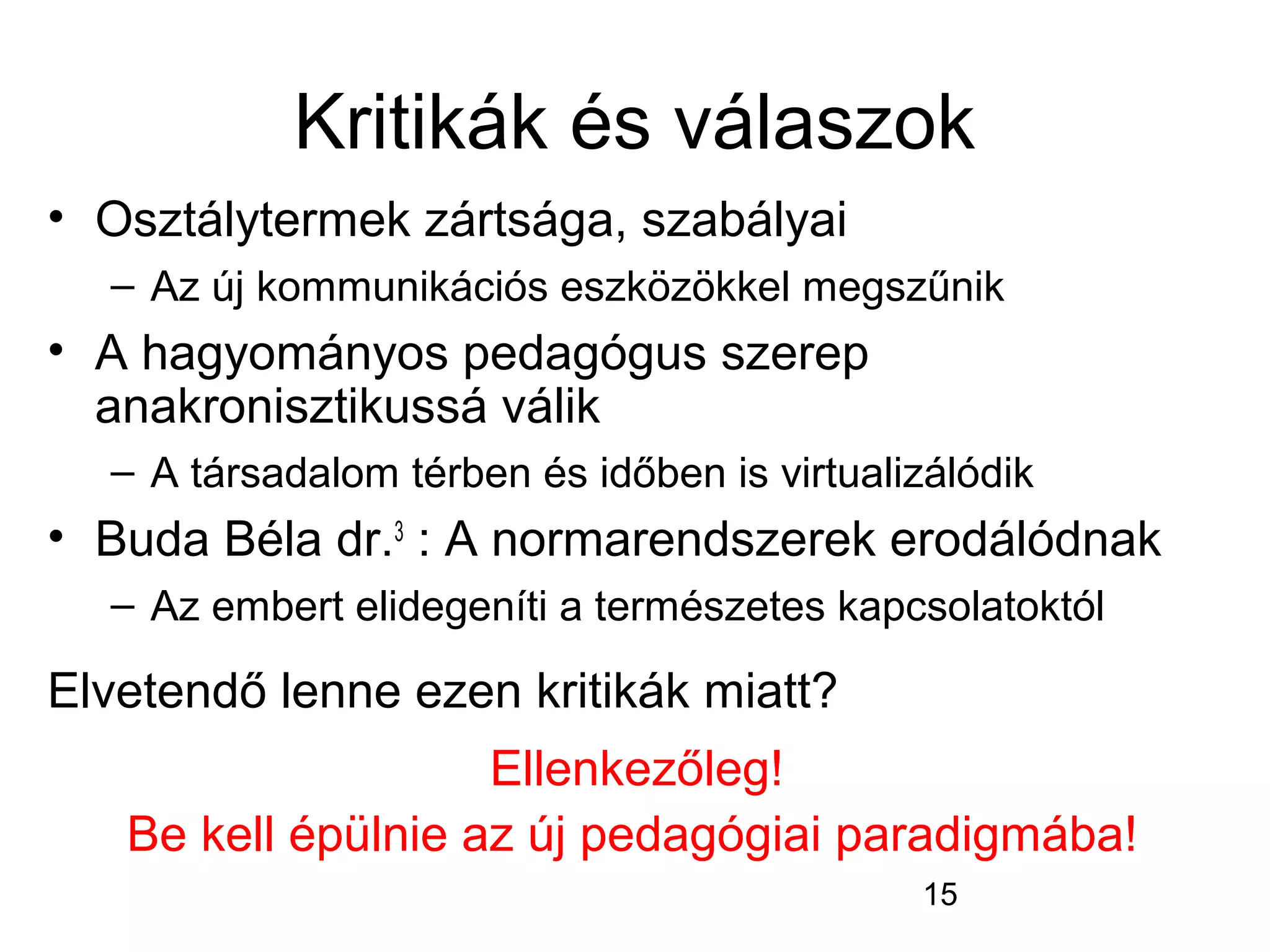 15
Kritikák és válaszok
• Osztálytermek zártsága, szabályai
– Az új kommunikációs eszközökkel megszűnik
• A hagyományos pedagógus szerep
anakronisztikussá válik
– A társadalom térben és időben is virtualizálódik
• Buda Béla dr.3
: A normarendszerek erodálódnak
– Az embert elidegeníti a természetes kapcsolatoktól
Elvetendő lenne ezen kritikák miatt?
Ellenkezőleg!
Be kell épülnie az új pedagógiai paradigmába!
 