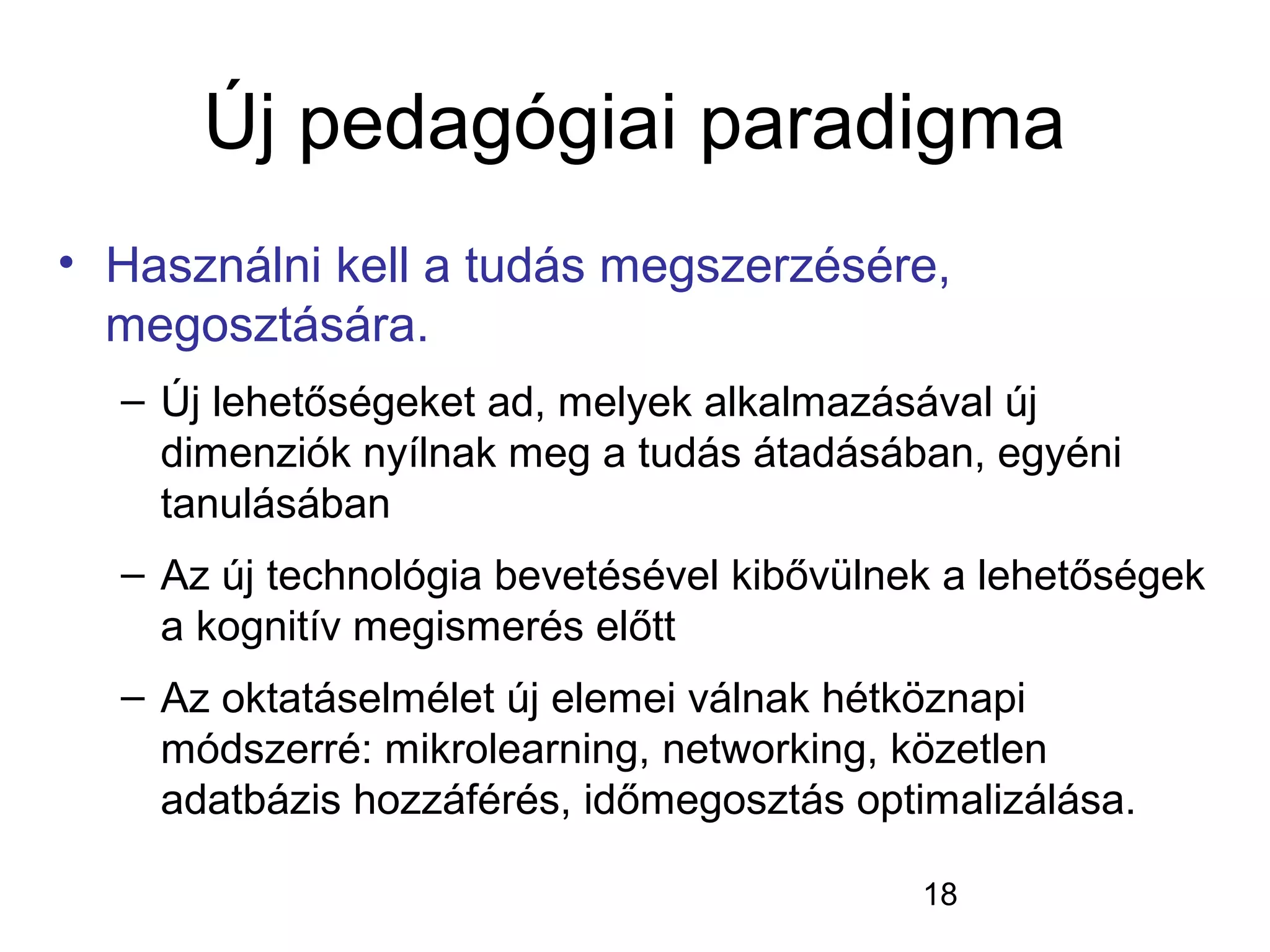 18
Új pedagógiai paradigma
• Használni kell a tudás megszerzésére,
megosztására.
– Új lehetőségeket ad, melyek alkalmazásával új
dimenziók nyílnak meg a tudás átadásában, egyéni
tanulásában
– Az új technológia bevetésével kibővülnek a lehetőségek
a kognitív megismerés előtt
– Az oktatáselmélet új elemei válnak hétköznapi
módszerré: mikrolearning, networking, közetlen
adatbázis hozzáférés, időmegosztás optimalizálása.
 