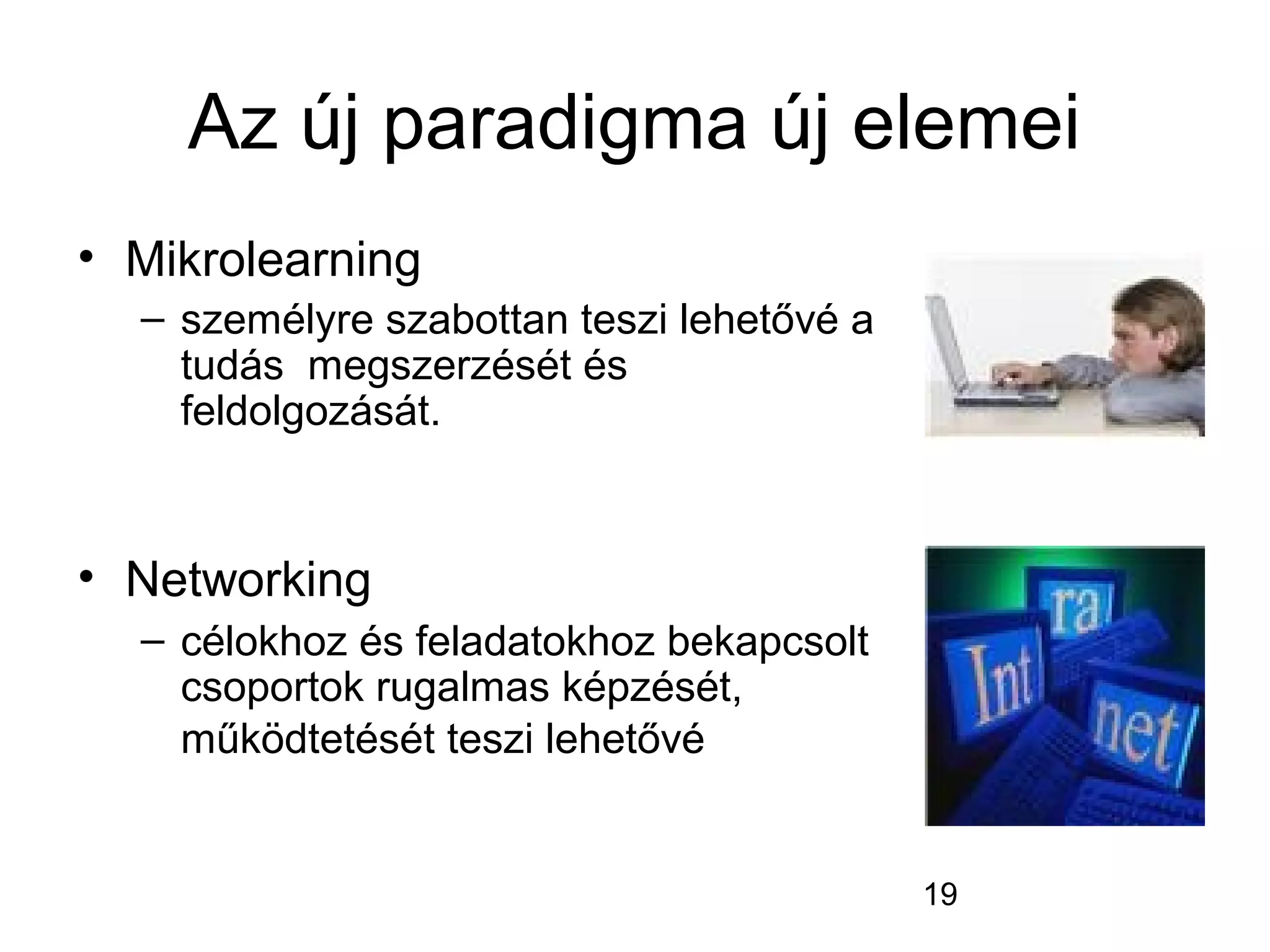 19
Az új paradigma új elemei
• Mikrolearning
– személyre szabottan teszi lehetővé a
tudás megszerzését és
feldolgozását.
• Networking
– célokhoz és feladatokhoz bekapcsolt
csoportok rugalmas képzését,
működtetését teszi lehetővé
 