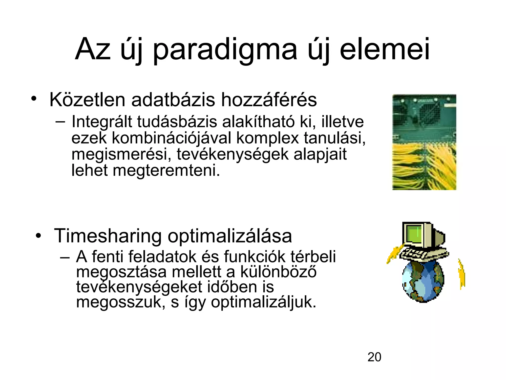 20
Az új paradigma új elemei
• Közetlen adatbázis hozzáférés
– Integrált tudásbázis alakítható ki, illetve
ezek kombinációjával komplex tanulási,
megismerési, tevékenységek alapjait
lehet megteremteni.
• Timesharing optimalizálása
– A fenti feladatok és funkciók térbeli
megosztása mellett a különböző
tevékenységeket időben is
megosszuk, s így optimalizáljuk.
 