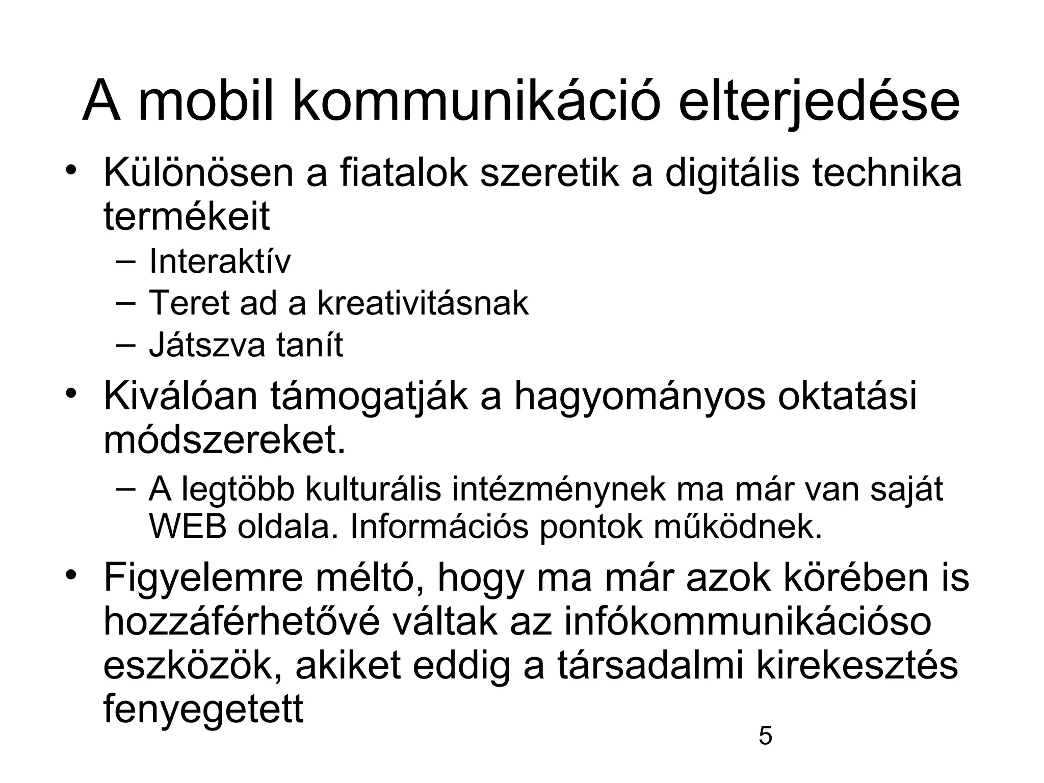 5
A mobil kommunikáció elterjedése
• Különösen a fiatalok szeretik a digitális technika
termékeit
– Interaktív
– Teret ad a kreativitásnak
– Játszva tanít
• Kiválóan támogatják a hagyományos oktatási
módszereket.
– A legtöbb kulturális intézménynek ma már van saját
WEB oldala. Információs pontok működnek.
• Figyelemre méltó, hogy ma már azok körében is
hozzáférhetővé váltak az infókommunikációso
eszközök, akiket eddig a társadalmi kirekesztés
fenyegetett
 