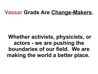 Vassar  Grads Are  Change-Makers .  Whether activists, physicists, or actors - we are pushing the boundaries of our field....