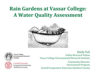 Rain Gardens at Vassar College:
 A Water Quality Assessment




                                               Emily Vail
                                   Collins Research Fellow
            Vassar College Environmental Research Institute
                                      Community Educator
                                     Environment Program
             Cornell Cooperative Extension Dutchess County
 