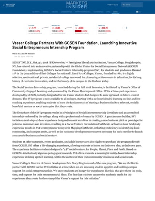 Vassar College Partners With GCSEN Foundation, Launching Innovative
Social Entrepreneurs Internship Program
PRESS RELEASE PR Newswire
Oct. 30, 2018, 12:01 PM
KINGSTON, N.Y., Oct. 30, 2018 /PRNewswire/ -- Prestigious liberal arts institution, Vassar College, Poughkeepsie,
NY, has entered into an innovative partnership with the Global Center for Social Entrepreneur Network (GCSEN
Foundation), implementing GCSEN's Social Venture Internship program (SVI) for students and graduates. Ranked
11  in the 2019 edition of Best Colleges for national Liberal Arts Colleges, Vassar, founded in 1861, is a highly
selective, coeducational, private, residential college renowned for pioneering achievements in education, for its long
history of curricular innovation, and for the beauty of its campus in the Hudson Valley.
The Social Venture Internship program, launched during the Fall 2018 Semester, is facilitated by Vassar's Office of
Community-Engaged Learning and sponsored by the Career Development Office. SVI is a three-part experience
developed by GCSEN, initially designated for six Vassar students but designed to scale up based on future student
demand. The SVI program is now available to all colleges, starting with a 12-hour blended learning on-line and live
coaching experience, enabling students to learn the fundamentals of starting a business tied to a relevant, socially
beneficial venture or social enterprise that they create.
The first phase of the SVI program results in a Principles of Social Entrepreneurship Certificate and an accredited
internship endorsed by the college, along with a professional reference by GCSEN. A great resume builder, SVI
includes a next-step 40-hour experience designed to assist enrollees in creating a new business pitch or prototype for
potential customers and investors, resulting in a Social Venture Formulation Certificate. A final 10-hour field study
experience results in SVI's Entrepreneur Ecosystem Mapping Certificate, reflecting proficiency in identifying local
community, and campus assets, as well as the economic development resources necessary for each enrollee to launch
a successful business and social venture.   
Students at other campuses, recent graduates, and adult learners are also eligible to purchase the program directly
from GCSEN. SVI offers a life-changing experience, allowing students to intern on their own idea, at their own pace.
The experience facilitates student design of a "4 P" social venture, for People, Planet, Place and Profit. Based on
GCSEN's intellectually rigorous pedagogical research, SVI offers students a meaningful reality-based internship
experience utilizing applied learning, within the context of their own community's business and social needs.
Vassar College's Director of Career Development Ms. Stacy Bingham said of the new program, "We are thrilled to
partner with GCSEN on the SVI initiative at a time when we are assessing student appetite and building campus
support for social entrepreneurship. We know students are hungry for experiences like this, that give them the tools,
time, and support for their entrepreneurial ideas. The fact that students can receive academic credit for the
experiences they create further exemplifies Vassar's support for this initiative."
th
 
