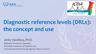 Vassileva, ICDA-3 2019, Lisbon
Diagnostic reference levels (DRLs):
the concept and use
Jenia Vassileva, Ph.D.
Radiation Protection Specialist
Radiation Protection of Patients Unit
International Atomic Energy Agency, Vienna, Austria
 